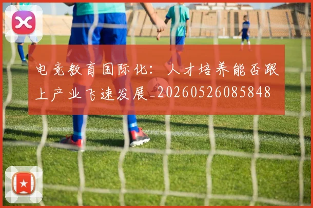 电竞教育国际化:人才培养能否跟上产业飞速发展_20260526085848
