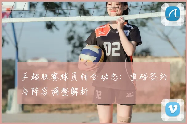 乒超联赛球员转会动态：重磅签约与阵容调整解析