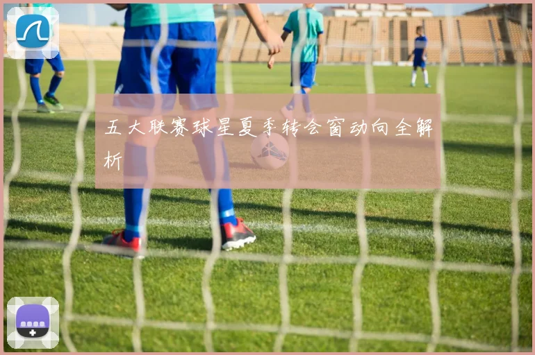 五大联赛球星夏季转会窗动向全解析
