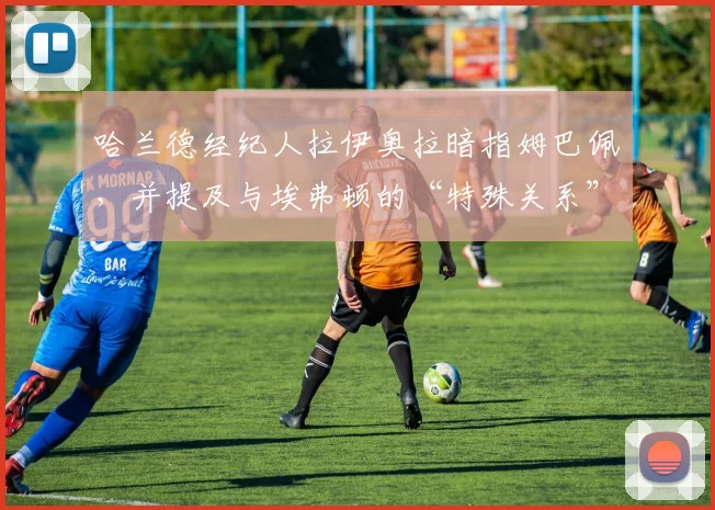 哈兰德经纪人拉伊奥拉暗指姆巴佩，并提及与埃弗顿的“特殊关系”