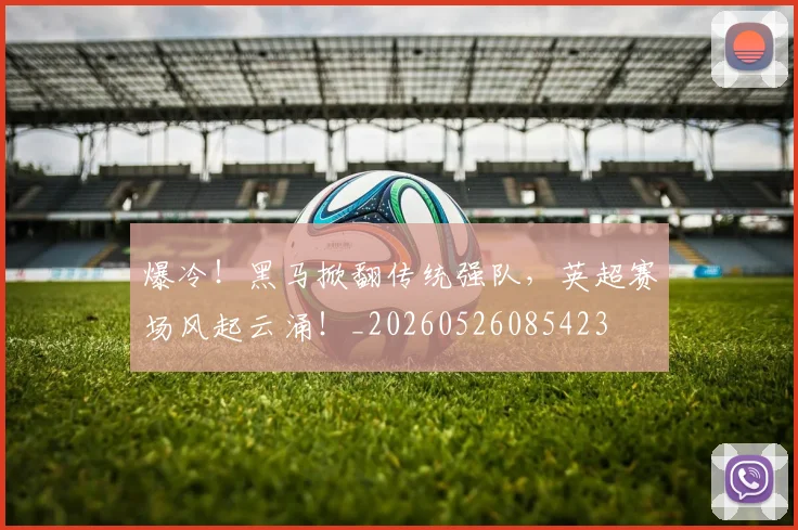爆冷！黑马掀翻传统强队，英超赛场风起云涌！_20260526085423