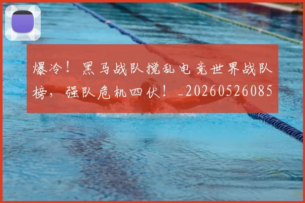 爆冷!黑马战队搅乱电竞世界战队榜,强队危机四伏!_20260526085420