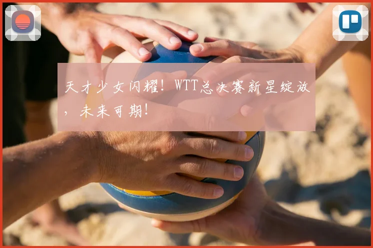 天才少女闪耀!WTT总决赛新星绽放,未来可期!