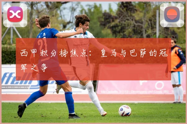 西甲积分榜焦点:皇马与巴萨的冠军之争