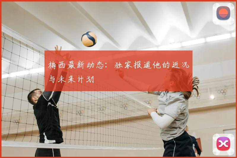 梅西最新动态:独家报道他的近况与未来计划