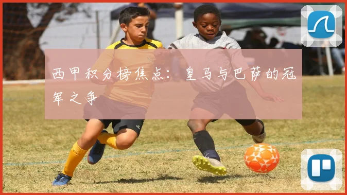 西甲积分榜焦点:皇马与巴萨的冠军之争