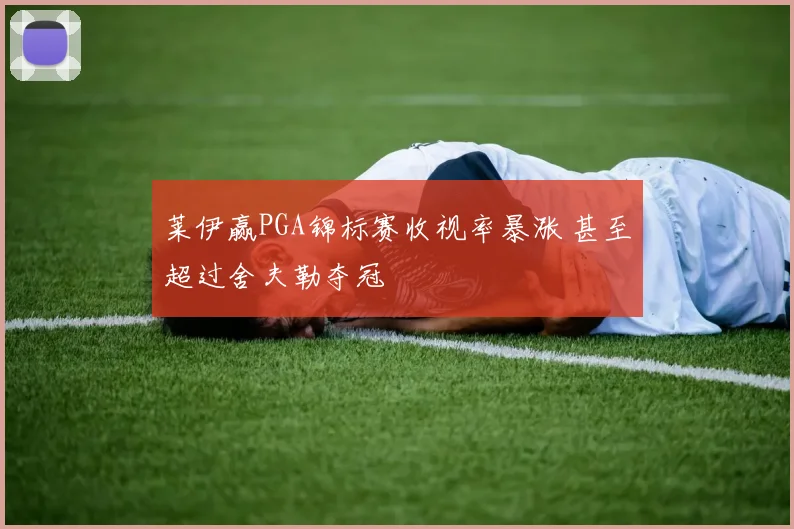 莱伊赢PGA锦标赛收视率暴涨 甚至超过舍夫勒夺冠