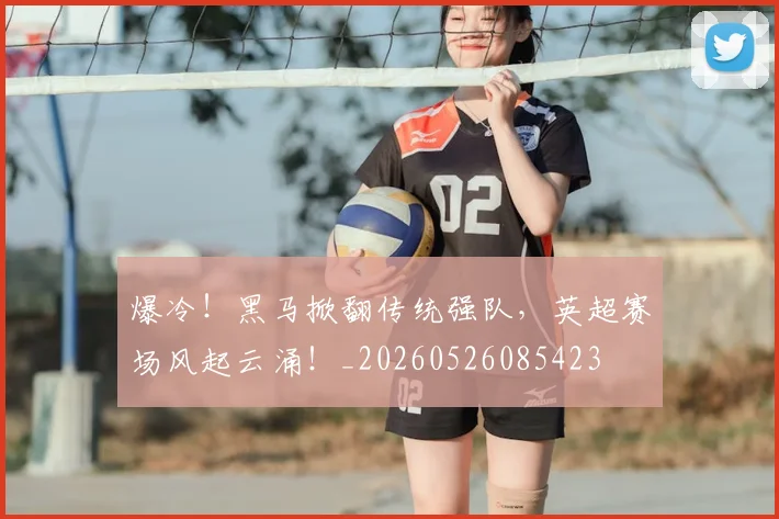 爆冷！黑马掀翻传统强队，英超赛场风起云涌！_20260526085423