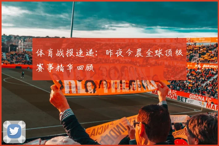 体育战报速递：昨夜今晨全球顶级赛事精华回顾