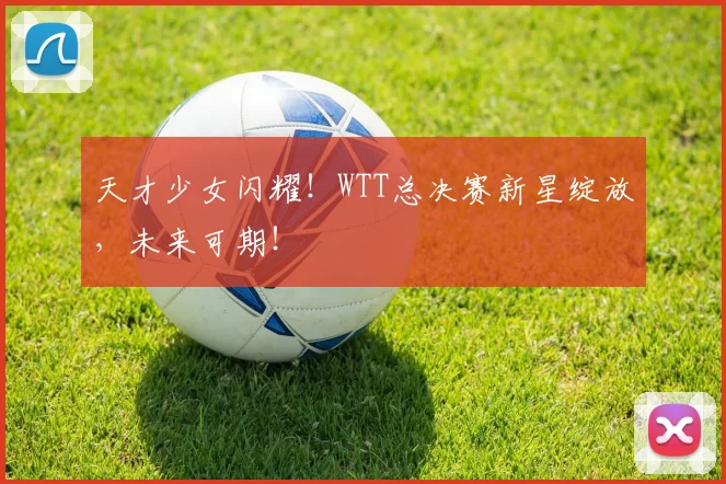 天才少女闪耀!WTT总决赛新星绽放,未来可期!