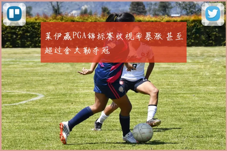 莱伊赢PGA锦标赛收视率暴涨 甚至超过舍夫勒夺冠