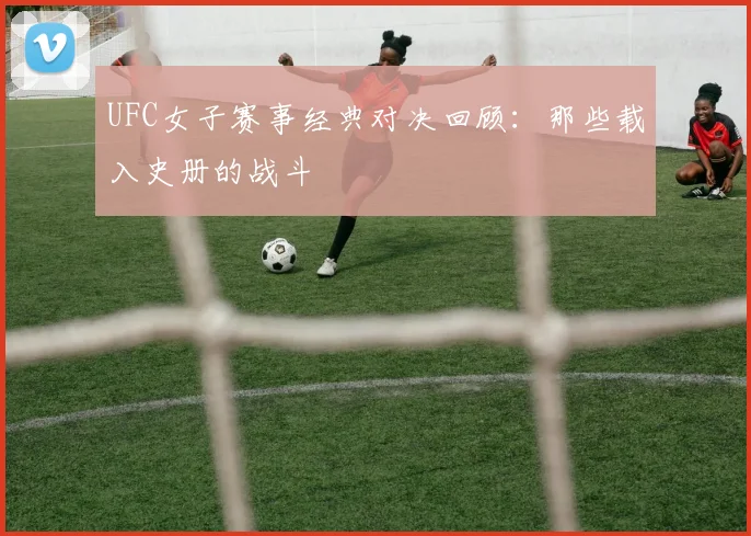 UFC女子赛事经典对决回顾：那些载入史册的战斗