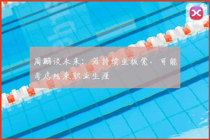 周鹏谈未来：若持续坐板凳，可能考虑结束职业生涯