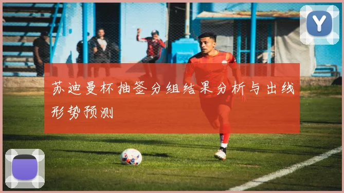 苏迪曼杯抽签分组结果分析与出线形势预测