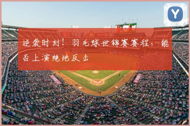逆袭时刻!羽毛球世锦赛赛程,能否上演绝地反击