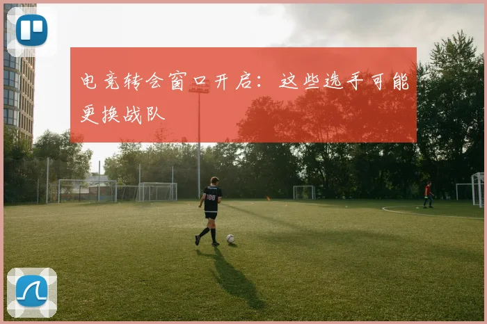 电竞转会窗口开启:这些选手可能更换战队