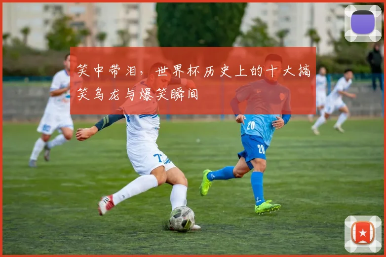 笑中带泪,世界杯历史上的十大搞笑乌龙与爆笑瞬间