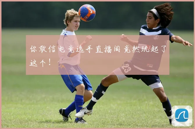 你敢信电竞选手直播间竟然玩起了这个!